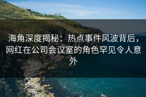 海角深度揭秘：热点事件风波背后，网红在公司会议室的角色罕见令人意外
