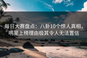 每日大赛盘点：八卦10个惊人真相，明星上榜理由极其令人无法置信