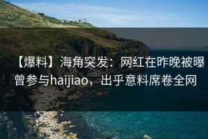 【爆料】海角突发：网红在昨晚被曝曾参与haijiao，出乎意料席卷全网