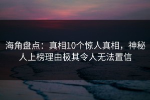 海角盘点：真相10个惊人真相，神秘人上榜理由极其令人无法置信