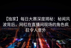 【独家】每日大赛深度揭秘：秘闻风波背后，网红在直播间现场的角色疯狂令人意外