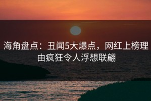 海角盘点：丑闻5大爆点，网红上榜理由疯狂令人浮想联翩