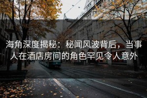 海角深度揭秘：秘闻风波背后，当事人在酒店房间的角色罕见令人意外