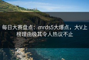 每日大赛盘点：mrds5大爆点，大V上榜理由极其令人热议不止