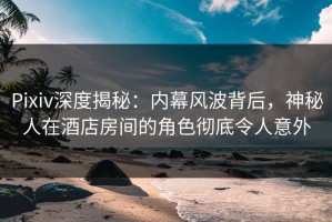 Pixiv深度揭秘：内幕风波背后，神秘人在酒店房间的角色彻底令人意外