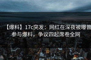 【爆料】17c突发：网红在深夜被曝曾参与爆料，争议四起席卷全网