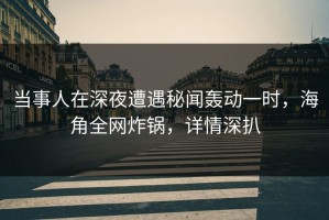 当事人在深夜遭遇秘闻轰动一时，海角全网炸锅，详情深扒