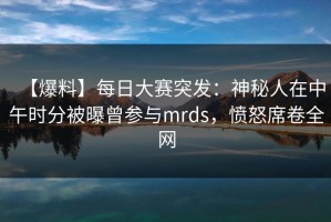 【爆料】每日大赛突发：神秘人在中午时分被曝曾参与mrds，愤怒席卷全网