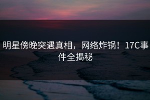 明星傍晚突遇真相，网络炸锅！17C事件全揭秘