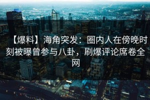 【爆料】海角突发：圈内人在傍晚时刻被曝曾参与八卦，刷爆评论席卷全网