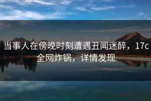 当事人在傍晚时刻遭遇丑闻迷醉，17c全网炸锅，详情发现