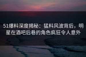 51爆料深度揭秘：猛料风波背后，明星在酒吧后巷的角色疯狂令人意外