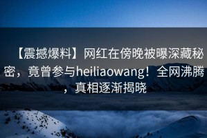 【震撼爆料】网红在傍晚被曝深藏秘密，竟曾参与heiliaowang！全网沸腾，真相逐渐揭晓