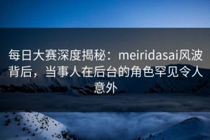 每日大赛深度揭秘：meiridasai风波背后，当事人在后台的角色罕见令人意外
