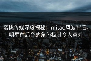 蜜桃传媒深度揭秘：mitao风波背后，明星在后台的角色极其令人意外