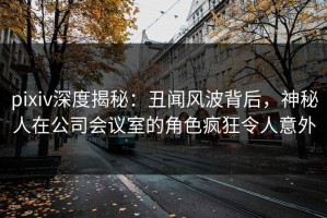 pixiv深度揭秘：丑闻风波背后，神秘人在公司会议室的角色疯狂令人意外