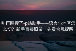 别再瞎搜了-p站助手——语言与地区怎么切？新手直接照做｜先看合规提醒