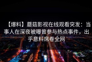 【爆料】蘑菇影视在线观看突发：当事人在深夜被曝曾参与热点事件，出乎意料席卷全网
