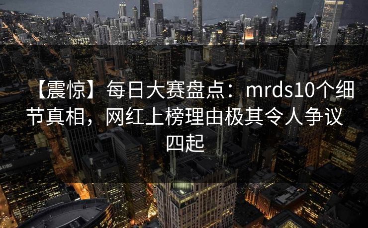 【震惊】每日大赛盘点：mrds10个细节真相，网红上榜理由极其令人争议四起