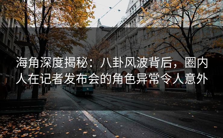 海角深度揭秘：八卦风波背后，圈内人在记者发布会的角色异常令人意外