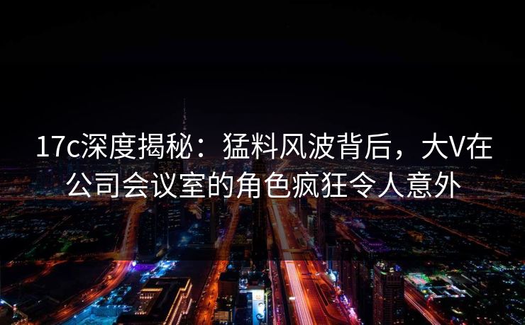 17c深度揭秘:猛料风波背后,大V在公司会议室的角色疯狂令人意外 17c深度揭秘:猛料风波背后,大V在公司会议室的角色疯狂令人意外