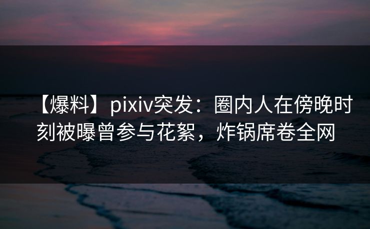 【爆料】pixiv突发：圈内人在傍晚时刻被曝曾参与花絮，炸锅席卷全网