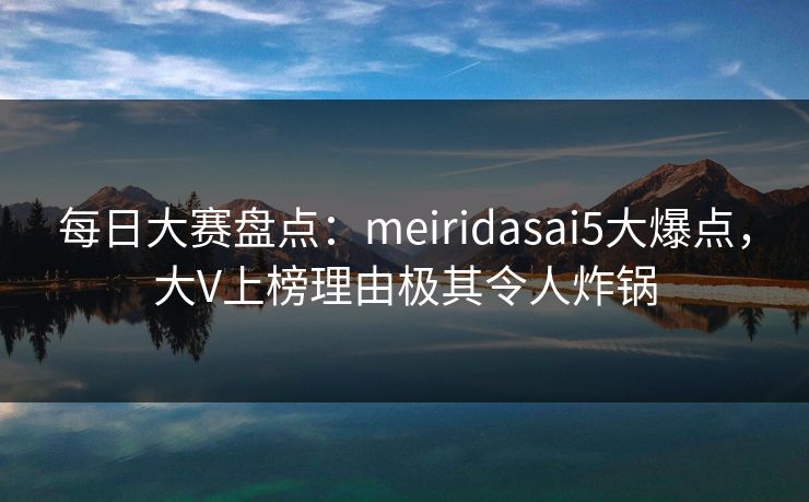 每日大赛盘点:meiridasai5大爆点,大V上榜理由极其令人炸锅 每日大赛盘点:meiridasai5大爆点,大V上榜理由极其令人炸锅