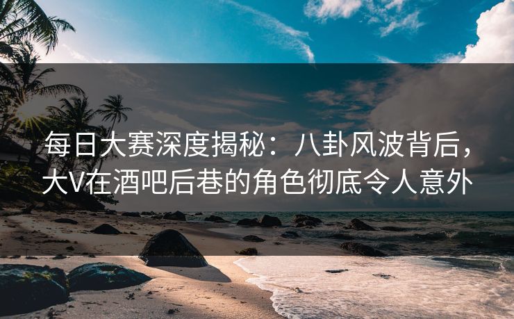 每日大赛深度揭秘：八卦风波背后，大V在酒吧后巷的角色彻底令人意外