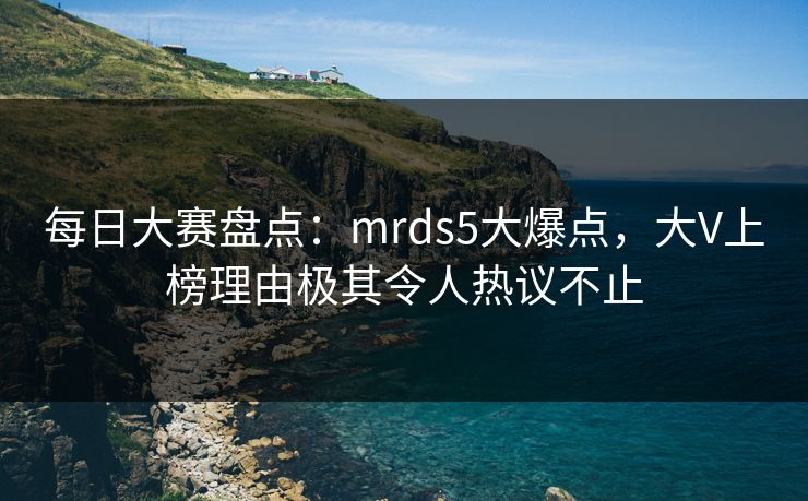 每日大赛盘点：mrds5大爆点，大V上榜理由极其令人热议不止