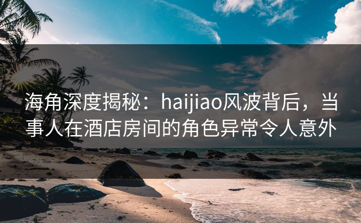 海角深度揭秘:haijiao风波背后,当事人在酒店房间的角色异常令人意外 海角深度揭秘:haijiao风波背后,当事人在酒店房间的角色异常令人意外
