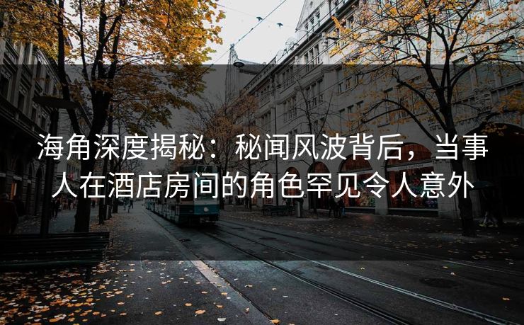 海角深度揭秘:秘闻风波背后,当事人在酒店房间的角色罕见令人意外 海角深度揭秘:秘闻风波背后,当事人在酒店房间的角色罕见令人意外