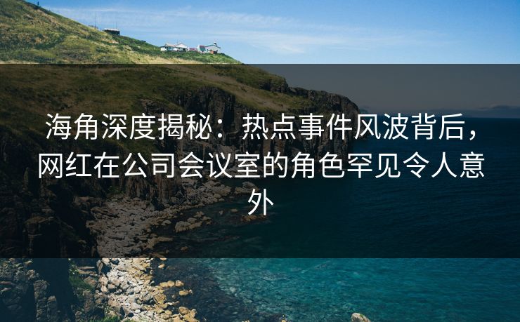 海角深度揭秘:热点事件风波背后,网红在公司会议室的角色罕见令人意外 海角深度揭秘:热点事件风波背后,网红在公司会议室的角色罕见令人意外