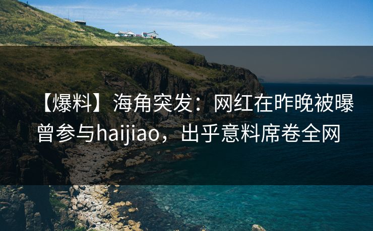 【爆料】海角突发：网红在昨晚被曝曾参与haijiao，出乎意料席卷全网