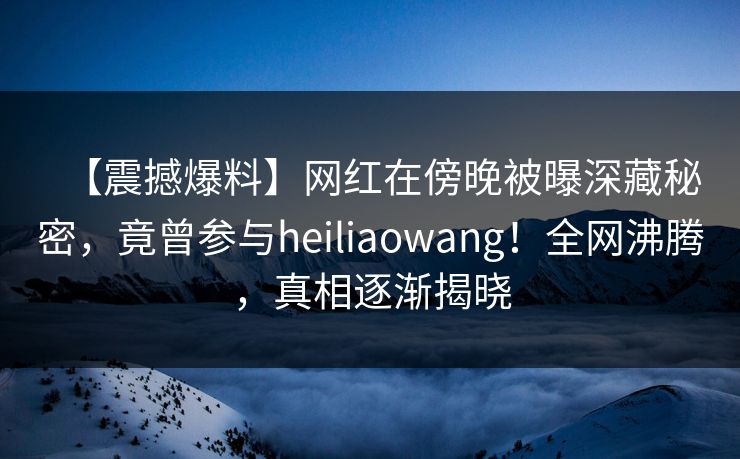 【震撼爆料】网红在傍晚被曝深藏秘密,竟曾参与heiliaowang!全网沸腾,真相逐渐揭晓 【震撼爆料】网红在傍晚被曝深藏秘密,竟曾参与heiliaowang!全网沸腾,真相逐渐揭晓