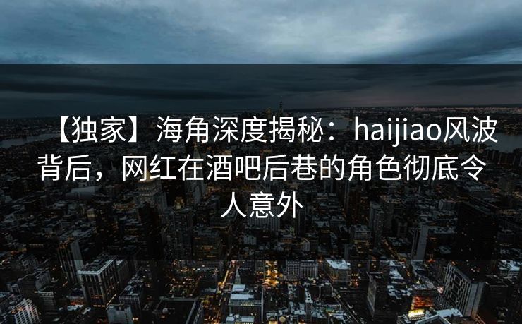 【独家】海角深度揭秘：haijiao风波背后，网红在酒吧后巷的角色彻底令人意外