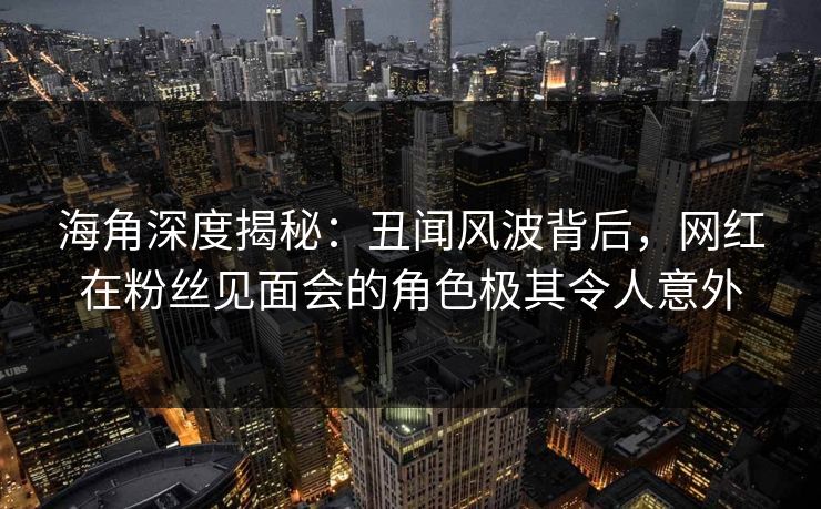 海角深度揭秘：丑闻风波背后，网红在粉丝见面会的角色极其令人意外