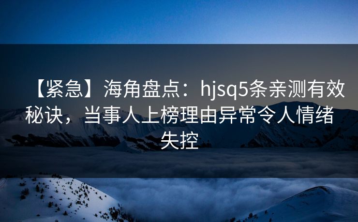 【紧急】海角盘点：hjsq5条亲测有效秘诀，当事人上榜理由异常令人情绪失控
