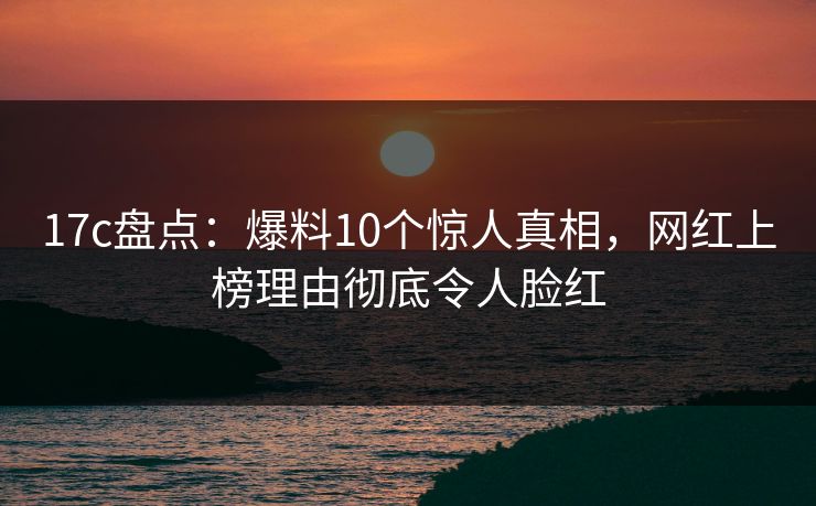 17c盘点:爆料10个惊人真相,网红上榜理由彻底令人脸红 17c盘点:爆料10个惊人真相,网红上榜理由彻底令人脸红