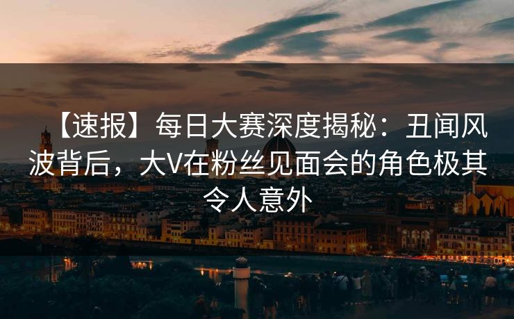 【速报】每日大赛深度揭秘:丑闻风波背后,大V在粉丝见面会的角色极其令人意外 【速报】每日大赛深度揭秘:丑闻风波背后,大V在粉丝见面会的角色极其令人意外