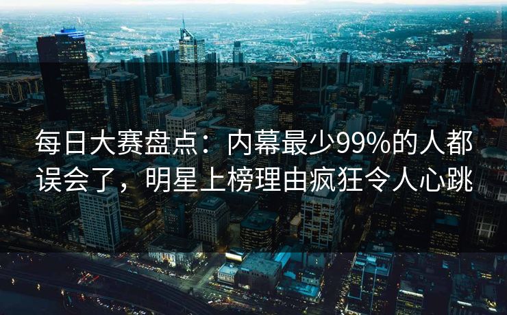 每日大赛盘点：内幕最少99%的人都误会了，明星上榜理由疯狂令人心跳