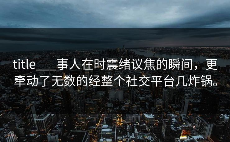title___事人在时震绪议焦的瞬间，更牵动了无数的经整个社交平台几炸锅。