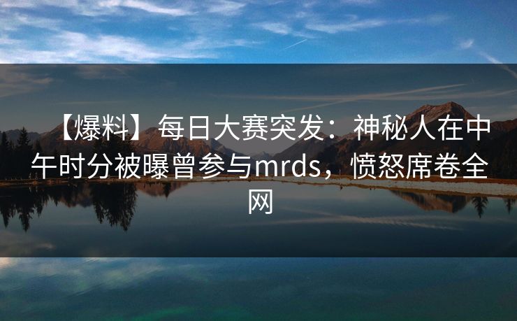 【爆料】每日大赛突发：神秘人在中午时分被曝曾参与mrds，愤怒席卷全网
