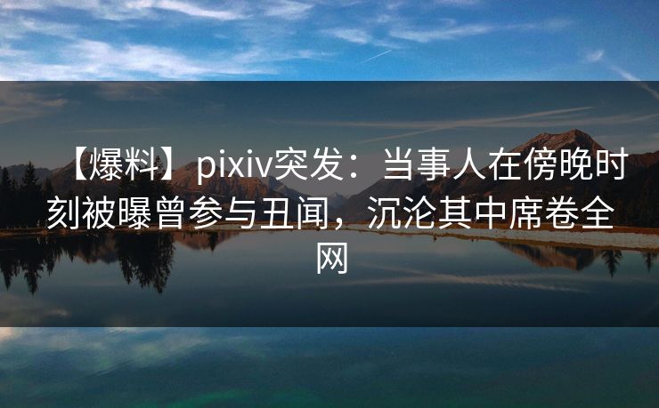 【爆料】pixiv突发：当事人在傍晚时刻被曝曾参与丑闻，沉沦其中席卷全网