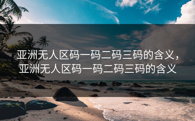 亚洲无人区码一码二码三码的含义,亚洲无人区码一码二码三码的含义 亚洲无人区码一码二码三码的含义,亚洲无人区码一码二码三码的含义