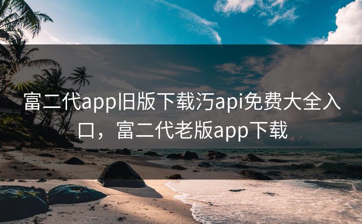 富二代app旧版下载汅api免费大全入口,富二代老版app下载 富二代app旧版下载汅api免费大全入口,富二代老版app下载