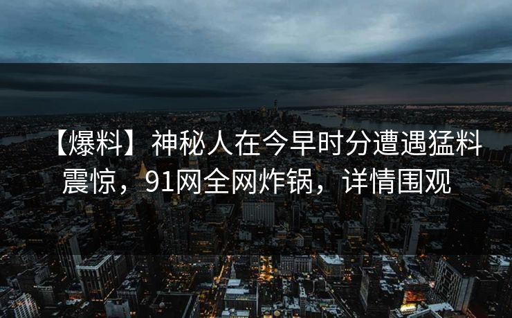 【爆料】神秘人在今早时分遭遇猛料 震惊,91网全网炸锅,详情围观 【爆料】神秘人在今早时分遭遇猛料 震惊,91网全网炸锅,详情围观