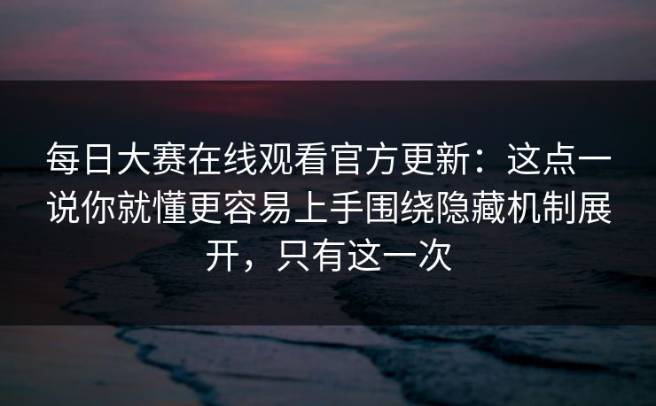 每日大赛在线观看官方更新：这点一说你就懂更容易上手围绕隐藏机制展开，只有这一次