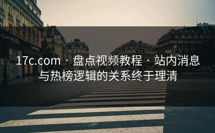 17c.com · 盘点视频教程 · 站内消息与热榜逻辑的关系终于理清