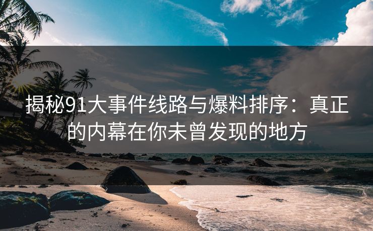 揭秘91大事件线路与爆料排序：真正的内幕在你未曾发现的地方