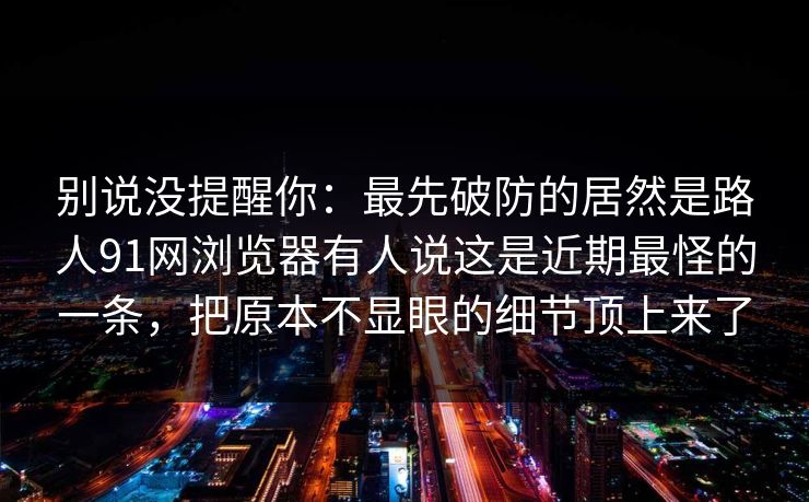 别说没提醒你:最先破防的居然是路人91网浏览器有人说这是近期最怪的一条,把原本不显眼的细节顶上来了 别说没提醒你:最先破防的居然是路人91网浏览器有人说这是近期最怪的一条,把原本不显眼的细节顶上来了